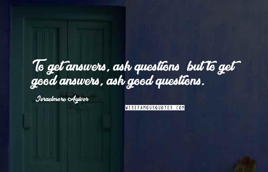 Israelmore Ayivor Quotes: To get answers, ask questions; but to get good answers, ask good questions.