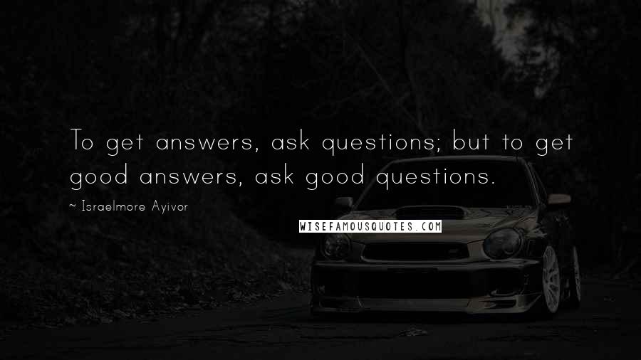 Israelmore Ayivor Quotes: To get answers, ask questions; but to get good answers, ask good questions.