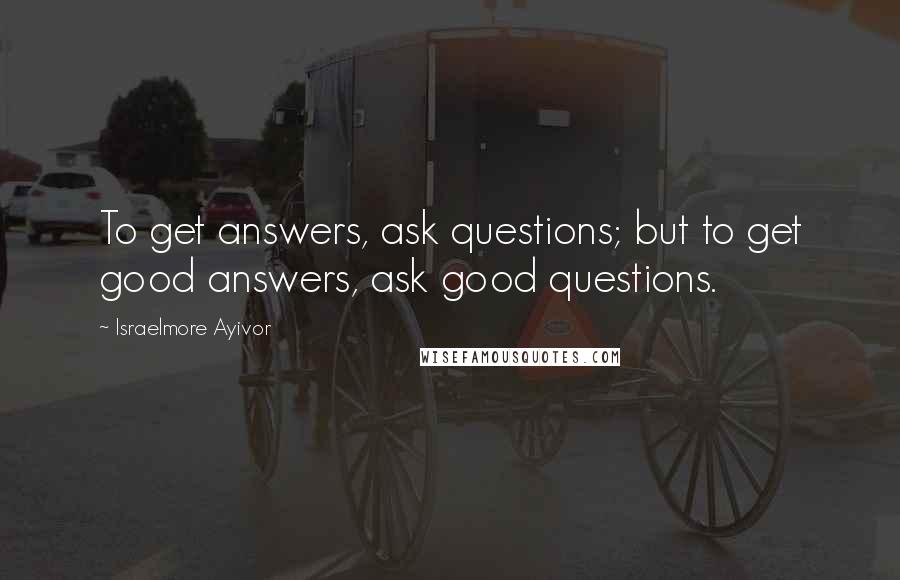 Israelmore Ayivor Quotes: To get answers, ask questions; but to get good answers, ask good questions.