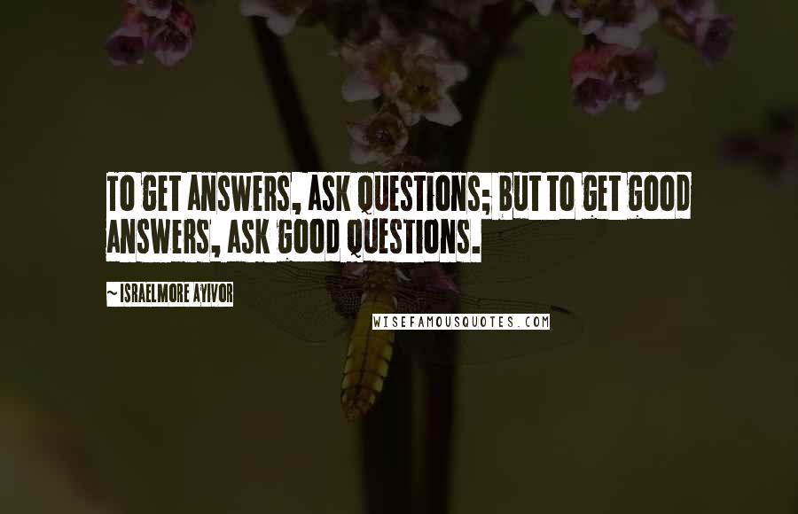 Israelmore Ayivor Quotes: To get answers, ask questions; but to get good answers, ask good questions.