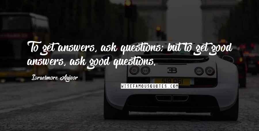 Israelmore Ayivor Quotes: To get answers, ask questions; but to get good answers, ask good questions.