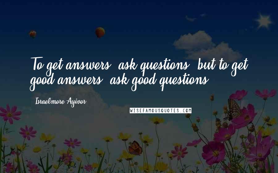 Israelmore Ayivor Quotes: To get answers, ask questions; but to get good answers, ask good questions.