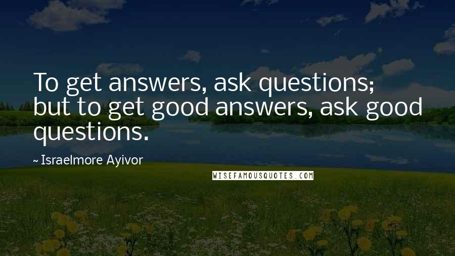 Israelmore Ayivor Quotes: To get answers, ask questions; but to get good answers, ask good questions.