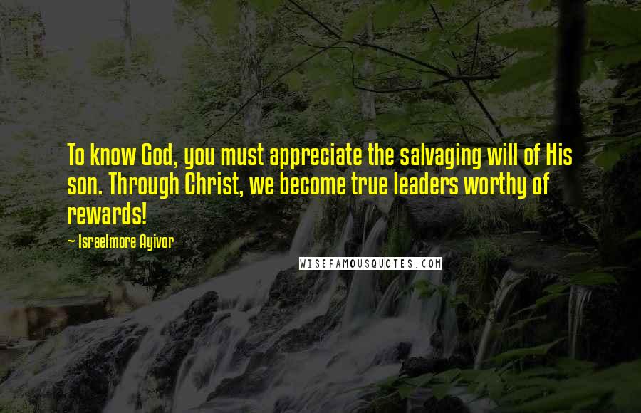 Israelmore Ayivor Quotes: To know God, you must appreciate the salvaging will of His son. Through Christ, we become true leaders worthy of rewards!