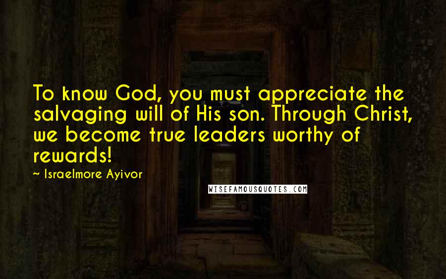 Israelmore Ayivor Quotes: To know God, you must appreciate the salvaging will of His son. Through Christ, we become true leaders worthy of rewards!