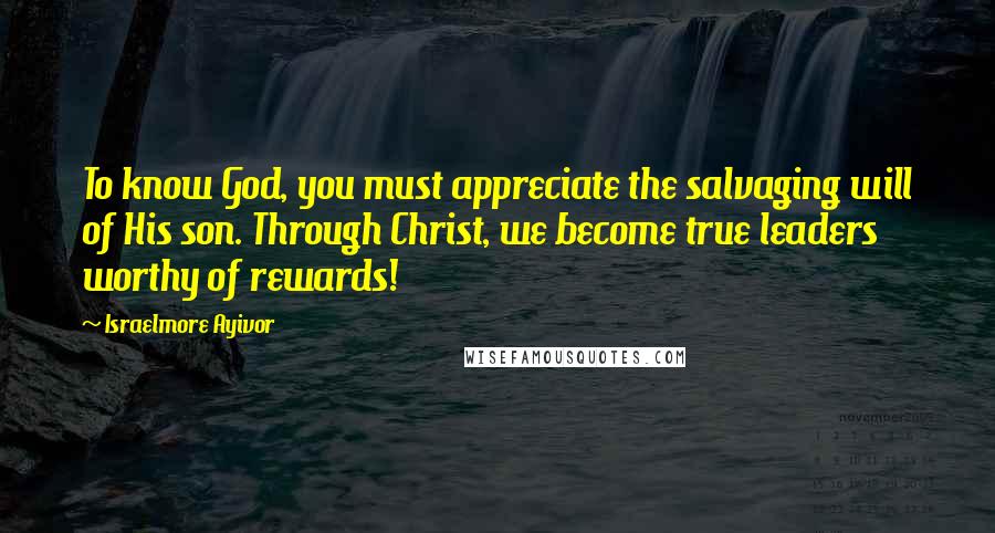 Israelmore Ayivor Quotes: To know God, you must appreciate the salvaging will of His son. Through Christ, we become true leaders worthy of rewards!