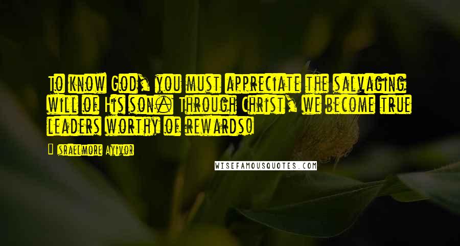 Israelmore Ayivor Quotes: To know God, you must appreciate the salvaging will of His son. Through Christ, we become true leaders worthy of rewards!