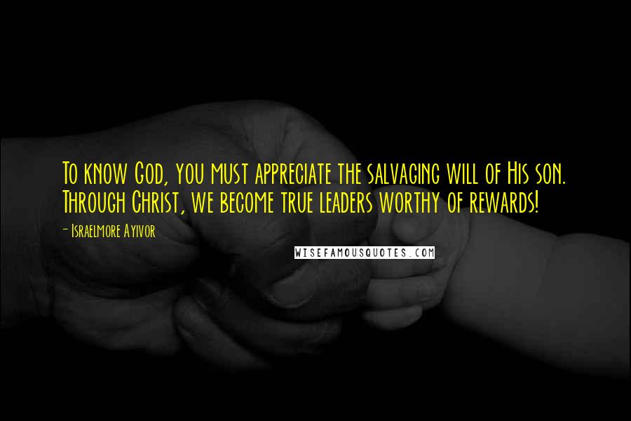Israelmore Ayivor Quotes: To know God, you must appreciate the salvaging will of His son. Through Christ, we become true leaders worthy of rewards!