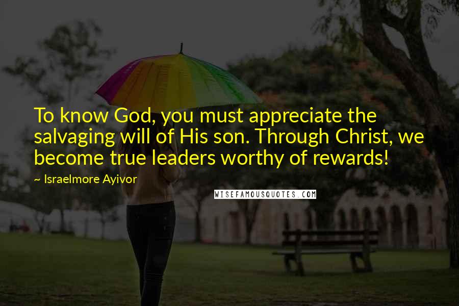 Israelmore Ayivor Quotes: To know God, you must appreciate the salvaging will of His son. Through Christ, we become true leaders worthy of rewards!