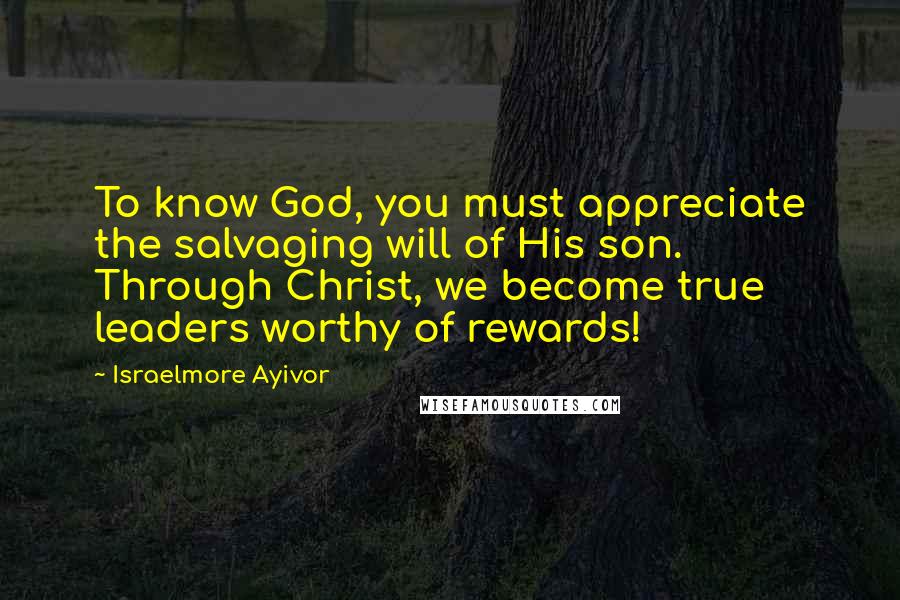 Israelmore Ayivor Quotes: To know God, you must appreciate the salvaging will of His son. Through Christ, we become true leaders worthy of rewards!