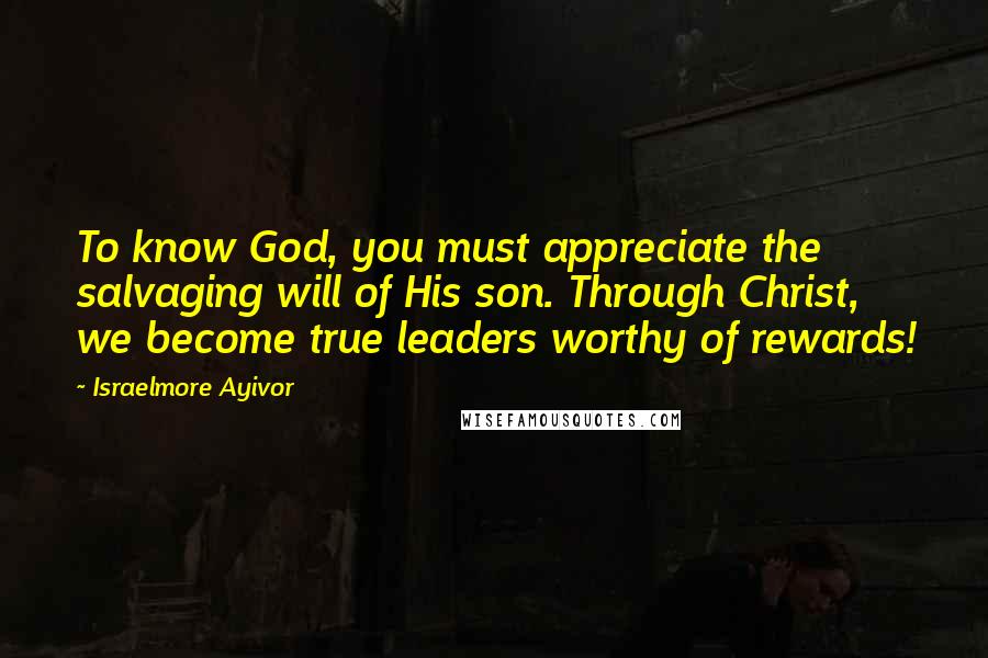 Israelmore Ayivor Quotes: To know God, you must appreciate the salvaging will of His son. Through Christ, we become true leaders worthy of rewards!