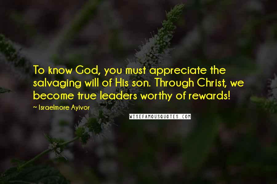 Israelmore Ayivor Quotes: To know God, you must appreciate the salvaging will of His son. Through Christ, we become true leaders worthy of rewards!