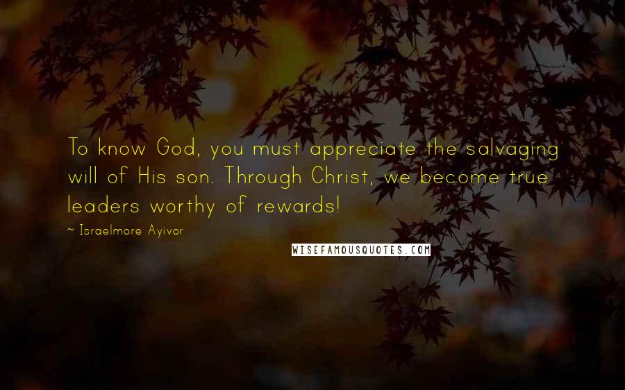 Israelmore Ayivor Quotes: To know God, you must appreciate the salvaging will of His son. Through Christ, we become true leaders worthy of rewards!