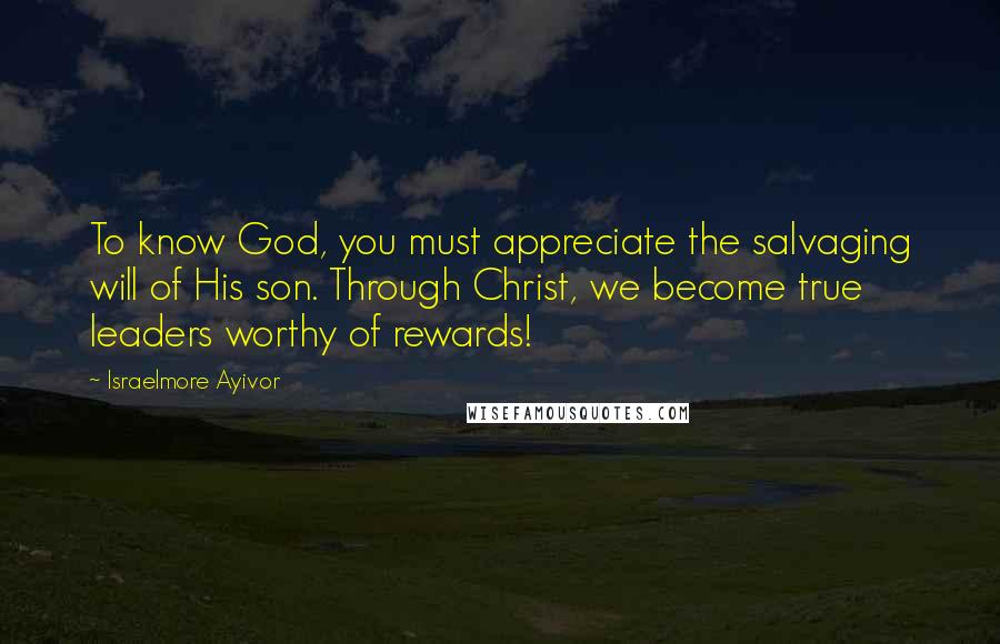Israelmore Ayivor Quotes: To know God, you must appreciate the salvaging will of His son. Through Christ, we become true leaders worthy of rewards!