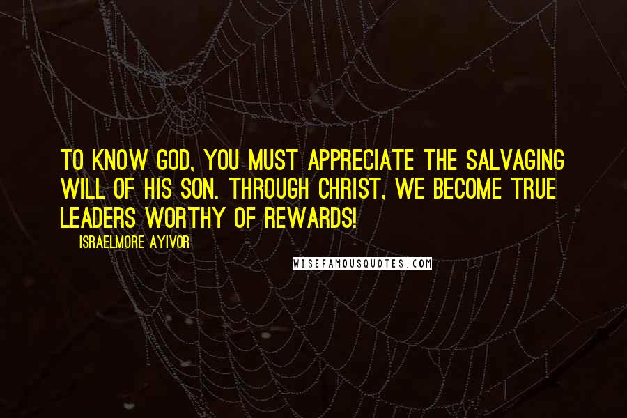 Israelmore Ayivor Quotes: To know God, you must appreciate the salvaging will of His son. Through Christ, we become true leaders worthy of rewards!