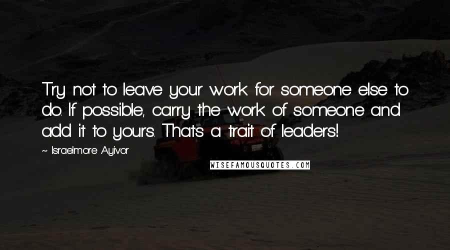 Israelmore Ayivor Quotes: Try not to leave your work for someone else to do. If possible, carry the work of someone and add it to yours. That's a trait of leaders!