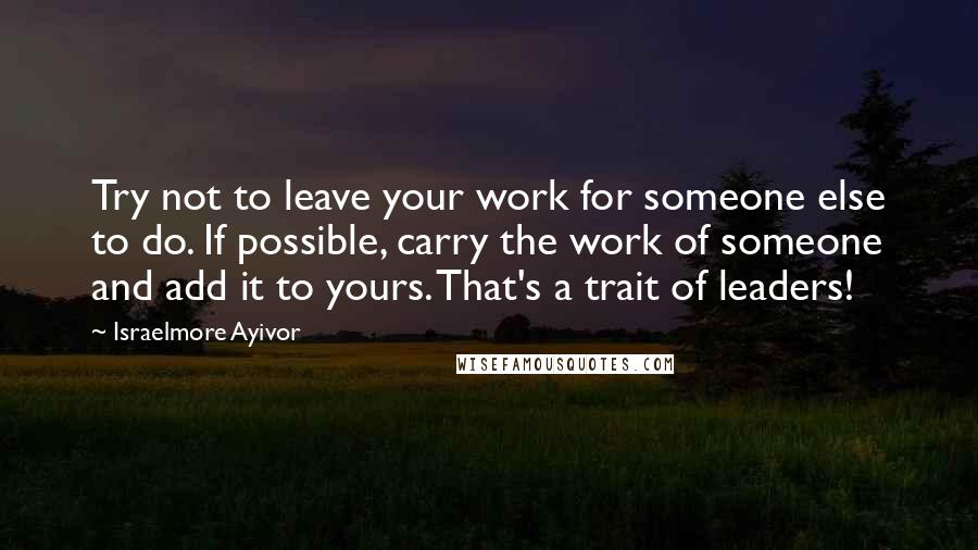 Israelmore Ayivor Quotes: Try not to leave your work for someone else to do. If possible, carry the work of someone and add it to yours. That's a trait of leaders!