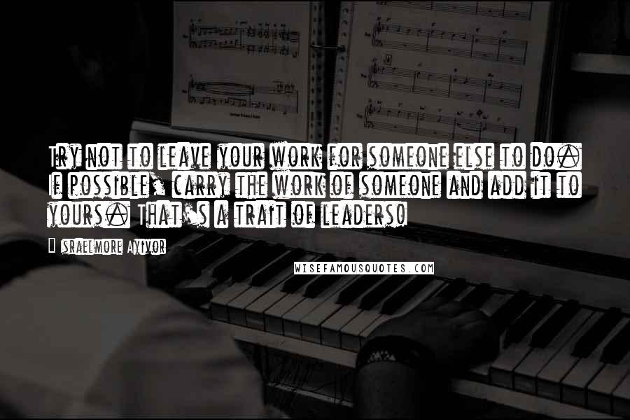 Israelmore Ayivor Quotes: Try not to leave your work for someone else to do. If possible, carry the work of someone and add it to yours. That's a trait of leaders!