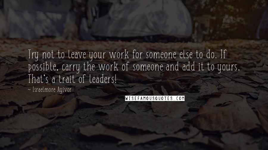 Israelmore Ayivor Quotes: Try not to leave your work for someone else to do. If possible, carry the work of someone and add it to yours. That's a trait of leaders!
