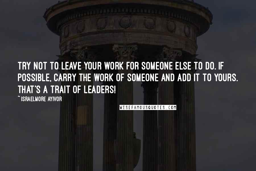Israelmore Ayivor Quotes: Try not to leave your work for someone else to do. If possible, carry the work of someone and add it to yours. That's a trait of leaders!