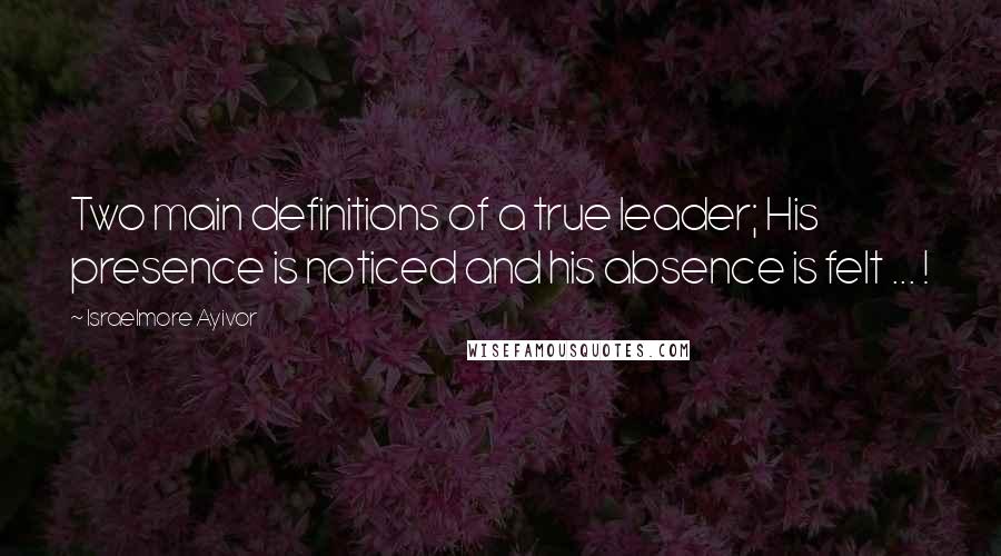 Israelmore Ayivor Quotes: Two main definitions of a true leader; His presence is noticed and his absence is felt ... !