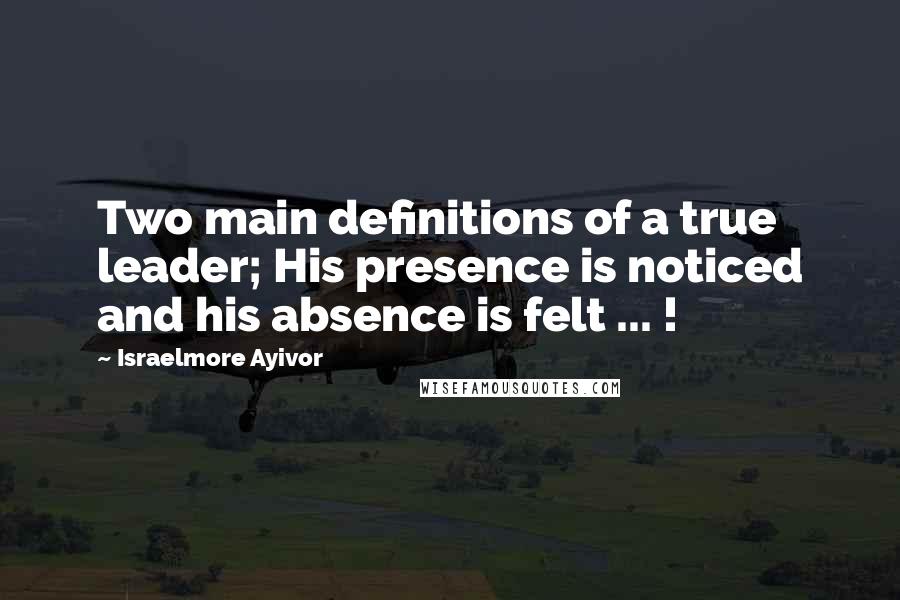 Israelmore Ayivor Quotes: Two main definitions of a true leader; His presence is noticed and his absence is felt ... !