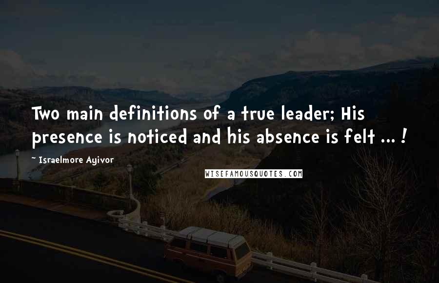 Israelmore Ayivor Quotes: Two main definitions of a true leader; His presence is noticed and his absence is felt ... !