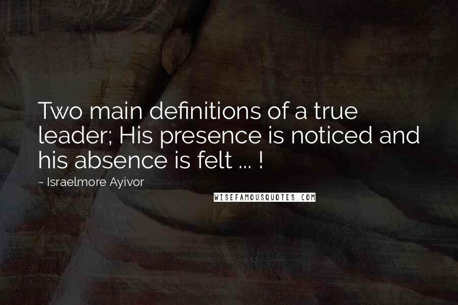 Israelmore Ayivor Quotes: Two main definitions of a true leader; His presence is noticed and his absence is felt ... !