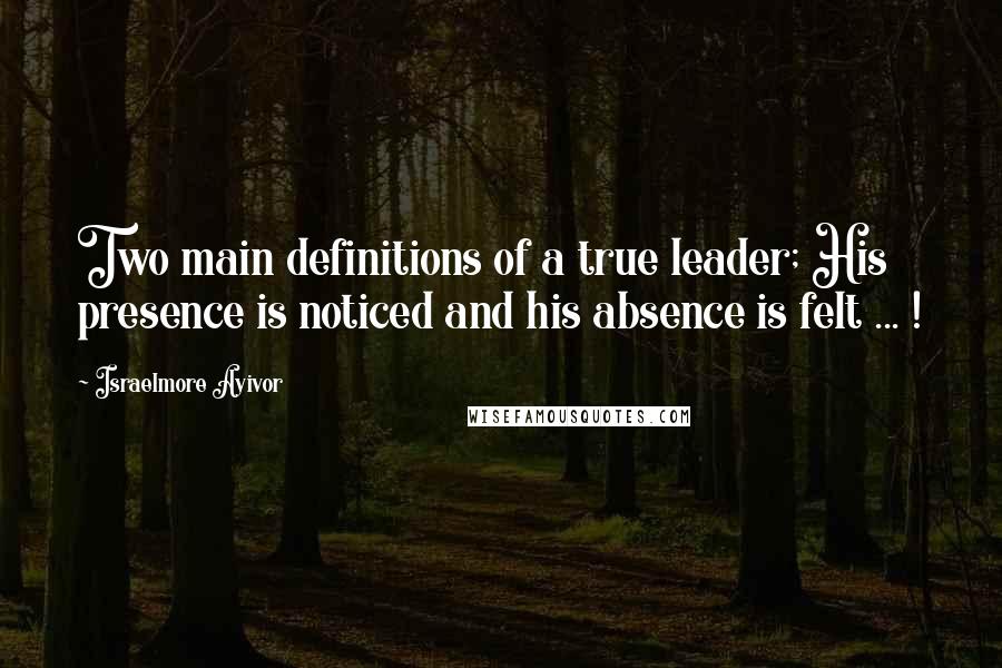 Israelmore Ayivor Quotes: Two main definitions of a true leader; His presence is noticed and his absence is felt ... !