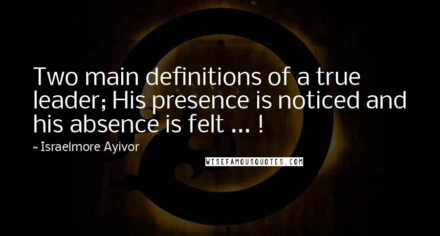 Israelmore Ayivor Quotes: Two main definitions of a true leader; His presence is noticed and his absence is felt ... !