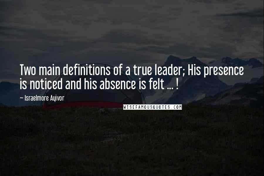 Israelmore Ayivor Quotes: Two main definitions of a true leader; His presence is noticed and his absence is felt ... !