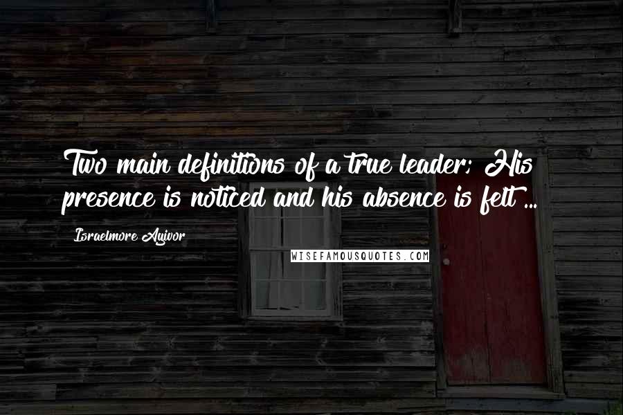 Israelmore Ayivor Quotes: Two main definitions of a true leader; His presence is noticed and his absence is felt ... !