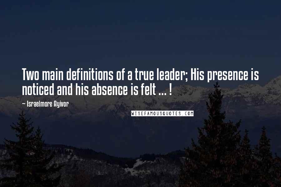 Israelmore Ayivor Quotes: Two main definitions of a true leader; His presence is noticed and his absence is felt ... !