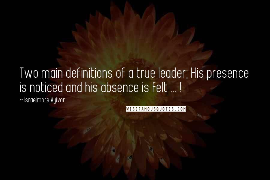 Israelmore Ayivor Quotes: Two main definitions of a true leader; His presence is noticed and his absence is felt ... !