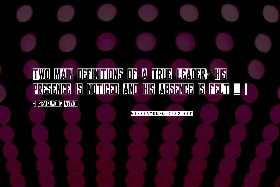 Israelmore Ayivor Quotes: Two main definitions of a true leader; His presence is noticed and his absence is felt ... !