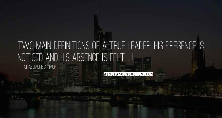 Israelmore Ayivor Quotes: Two main definitions of a true leader; His presence is noticed and his absence is felt ... !