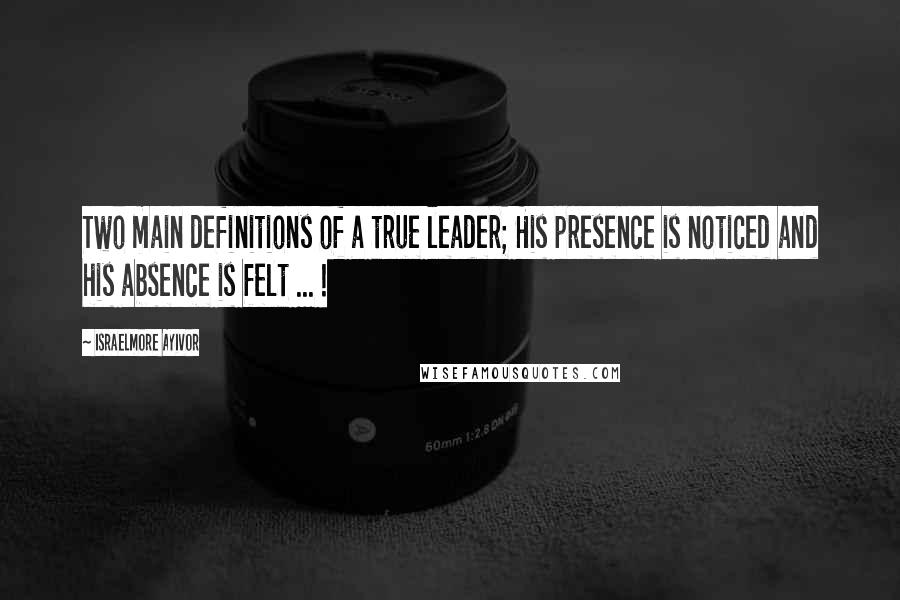 Israelmore Ayivor Quotes: Two main definitions of a true leader; His presence is noticed and his absence is felt ... !