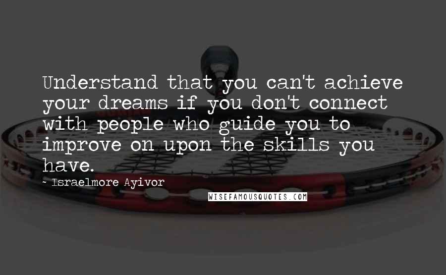 Israelmore Ayivor Quotes: Understand that you can't achieve your dreams if you don't connect with people who guide you to improve on upon the skills you have.