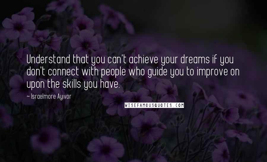 Israelmore Ayivor Quotes: Understand that you can't achieve your dreams if you don't connect with people who guide you to improve on upon the skills you have.