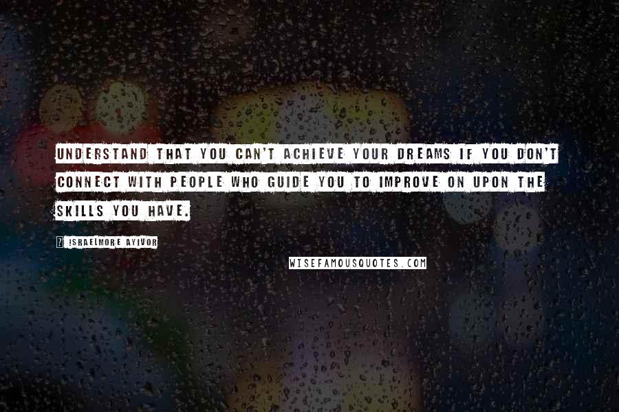 Israelmore Ayivor Quotes: Understand that you can't achieve your dreams if you don't connect with people who guide you to improve on upon the skills you have.