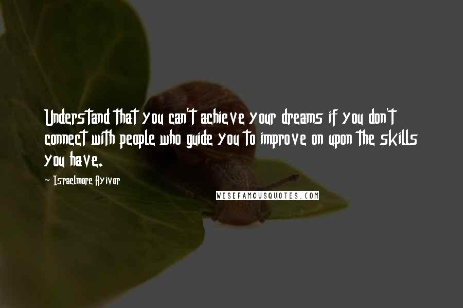 Israelmore Ayivor Quotes: Understand that you can't achieve your dreams if you don't connect with people who guide you to improve on upon the skills you have.