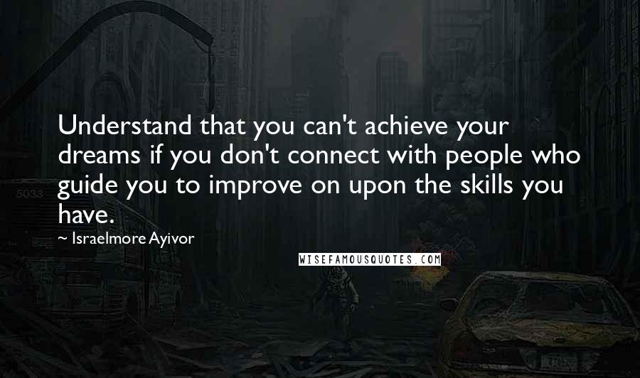 Israelmore Ayivor Quotes: Understand that you can't achieve your dreams if you don't connect with people who guide you to improve on upon the skills you have.