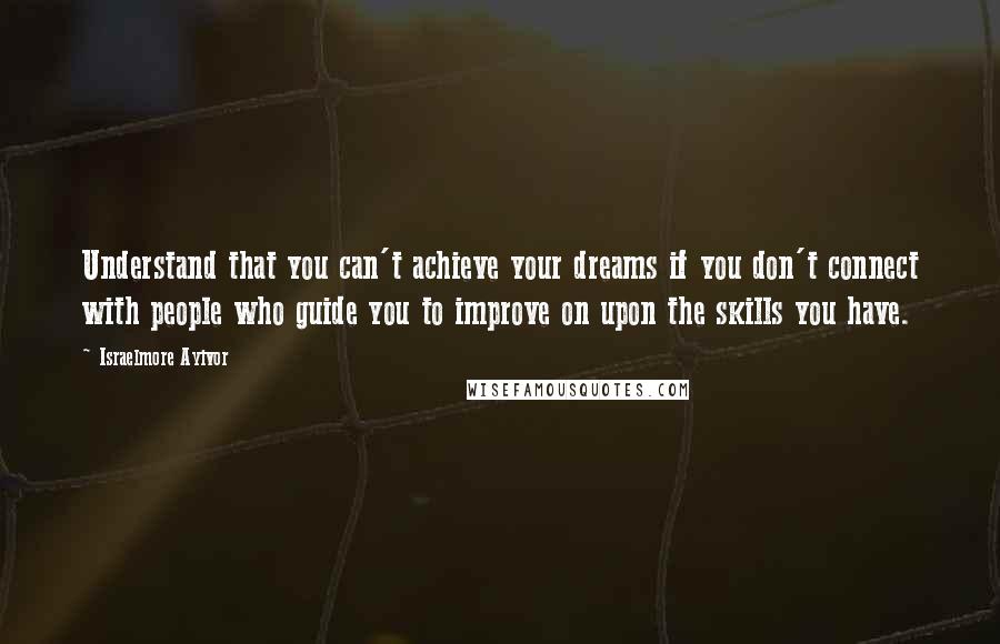 Israelmore Ayivor Quotes: Understand that you can't achieve your dreams if you don't connect with people who guide you to improve on upon the skills you have.