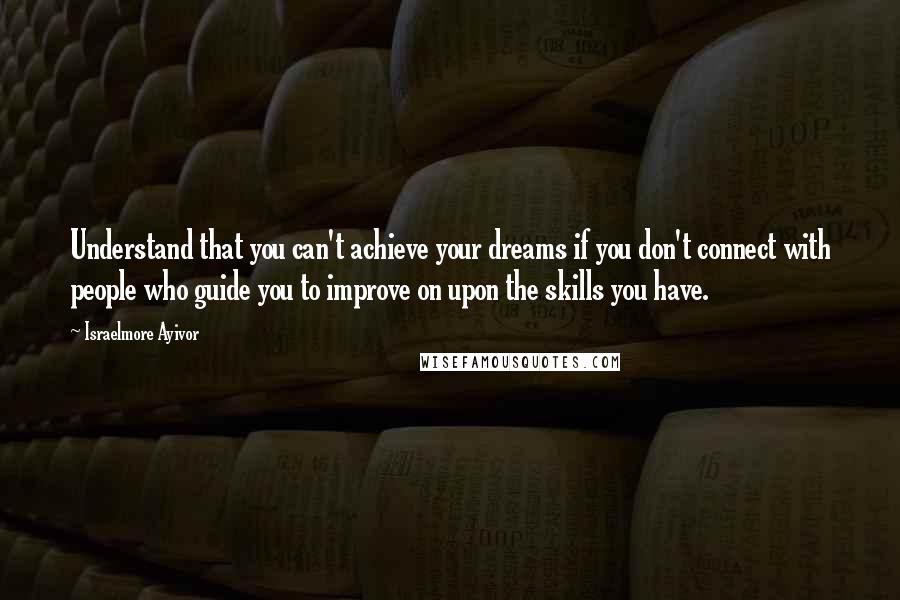 Israelmore Ayivor Quotes: Understand that you can't achieve your dreams if you don't connect with people who guide you to improve on upon the skills you have.