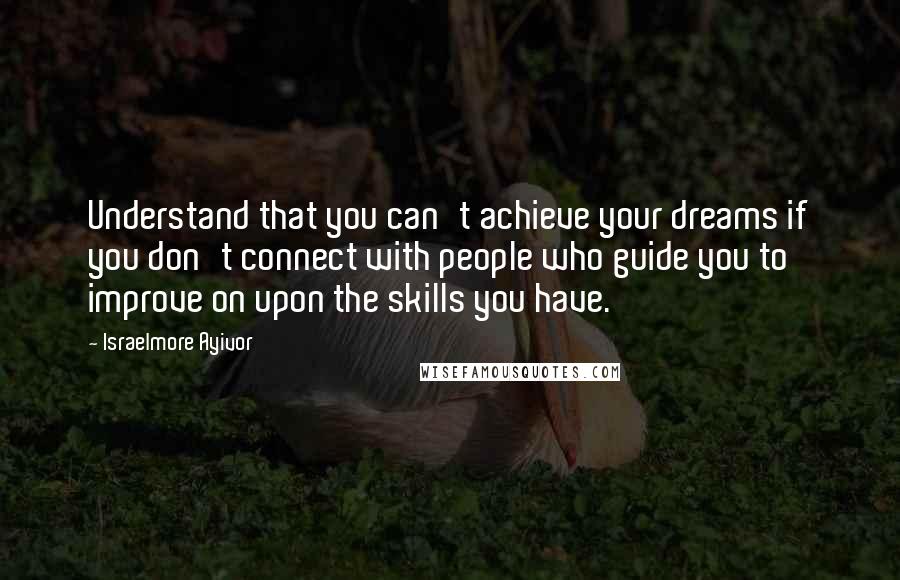 Israelmore Ayivor Quotes: Understand that you can't achieve your dreams if you don't connect with people who guide you to improve on upon the skills you have.