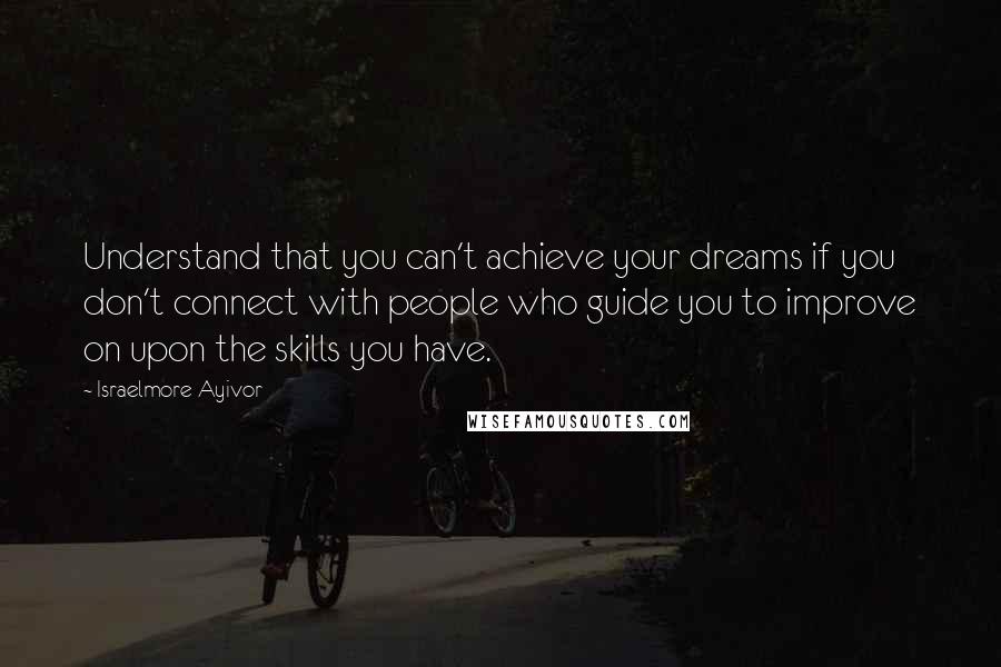 Israelmore Ayivor Quotes: Understand that you can't achieve your dreams if you don't connect with people who guide you to improve on upon the skills you have.