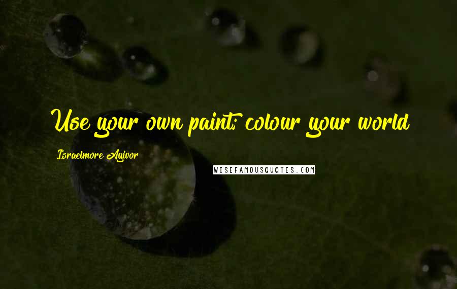 Israelmore Ayivor Quotes: Use your own paint; colour your world