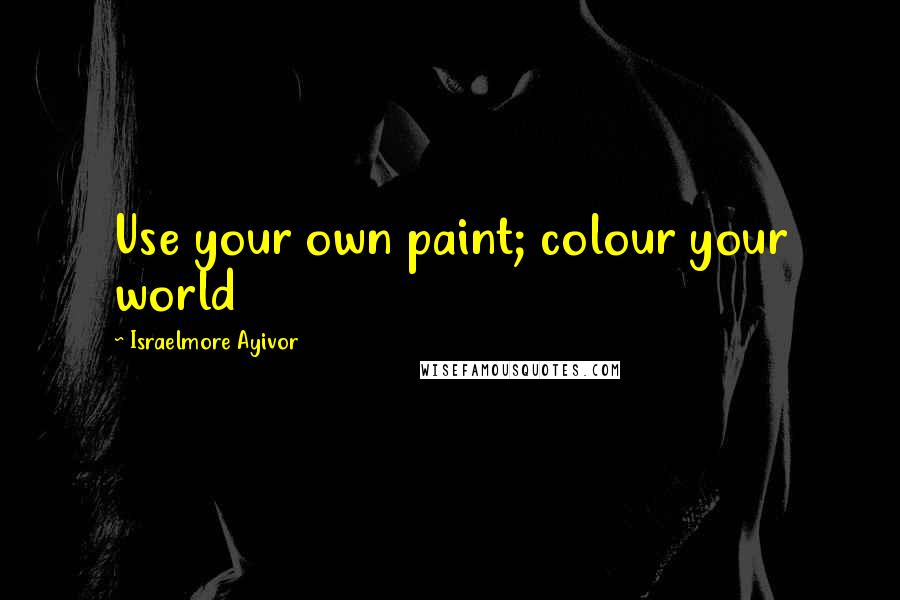 Israelmore Ayivor Quotes: Use your own paint; colour your world