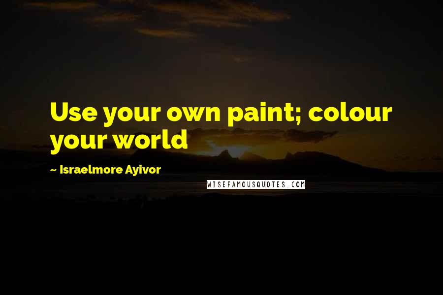 Israelmore Ayivor Quotes: Use your own paint; colour your world