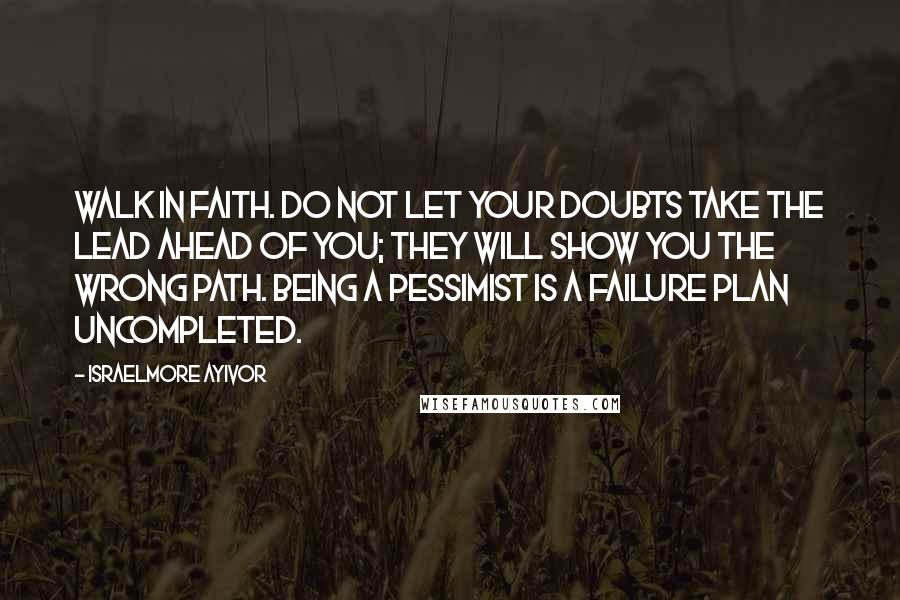 Israelmore Ayivor Quotes: Walk in faith. Do not let your doubts take the lead ahead of you; they will show you the wrong path. Being a pessimist is a failure plan uncompleted.